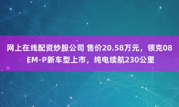 网上在线配资炒股公司 售价20.58万元，领克08 EM-P新车型上市，纯电续航230公里