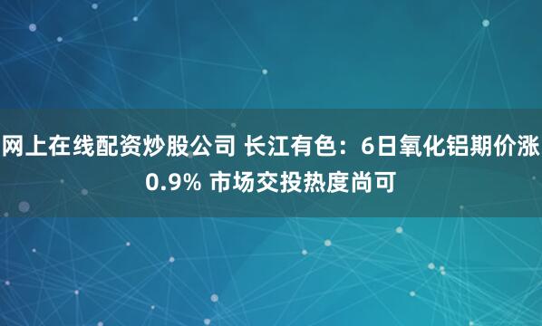 网上在线配资炒股公司 长江有色：6日氧化铝期价涨0.9% 市场交投热度尚可